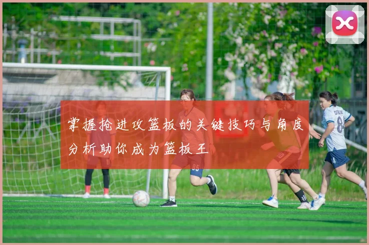 掌握抢进攻篮板的关键技巧与角度分析助你成为篮板王