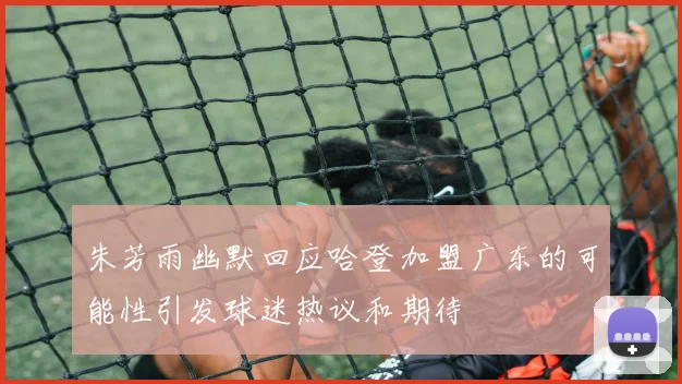 朱芳雨幽默回应哈登加盟广东的可能性引发球迷热议和期待