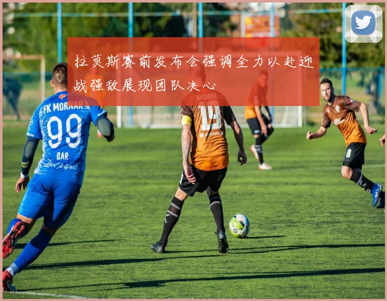 拉莫斯赛前发布会强调全力以赴迎战强敌展现团队决心