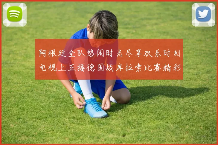 阿根廷全队悠闲时光尽享欢乐时刻电视上正播德国战库拉索比赛精彩瞬间