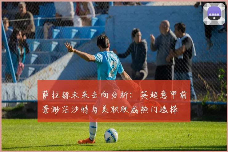 萨拉赫未来去向分析：英超意甲前景渺茫沙特与美职联成热门选择