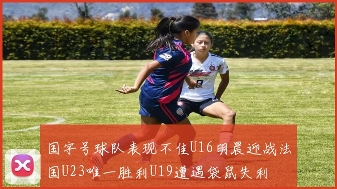 国字号球队表现不佳U16明晨迎战法国U23唯一胜利U19遭遇袋鼠失利