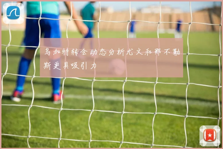 乌加特转会动态分析尤文和那不勒斯更具吸引力