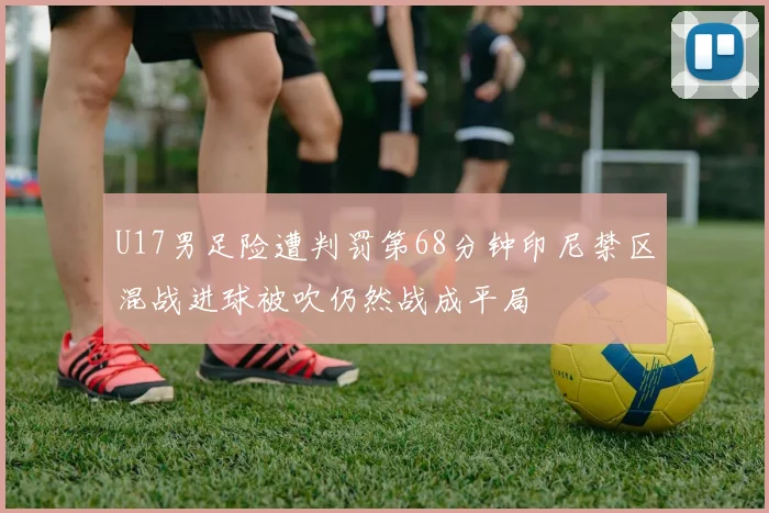 U17男足险遭判罚第68分钟印尼禁区混战进球被吹仍然战成平局