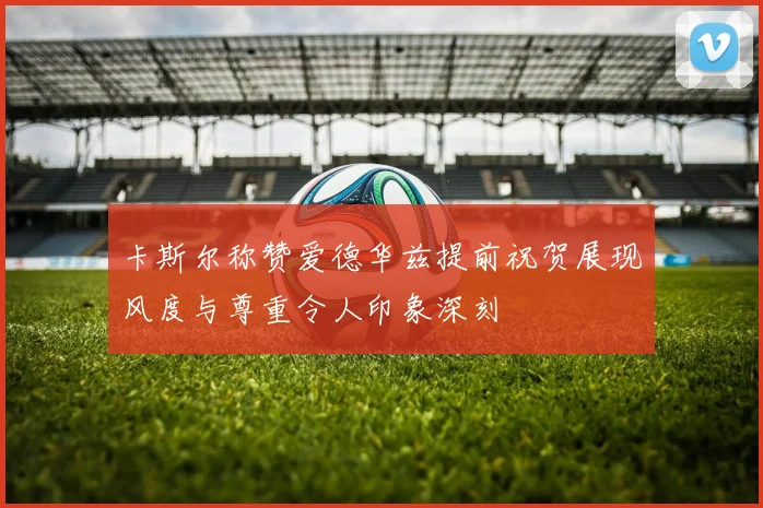 卡斯尔称赞爱德华兹提前祝贺展现风度与尊重令人印象深刻