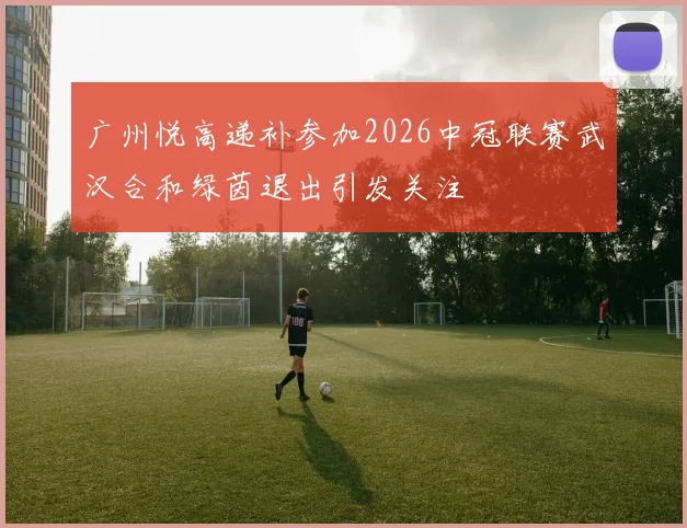 广州悦高递补参加2026中冠联赛武汉合和绿茵退出引发关注