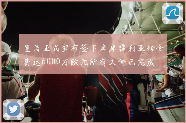 皇马正式宣布签下库库雷利亚转会费达6000万欧元所有文件已完成