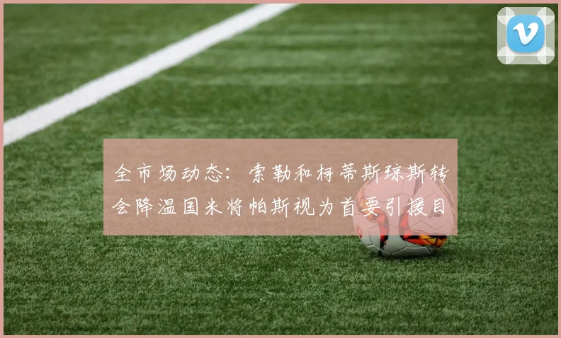 全市场动态：索勒和柯蒂斯琼斯转会降温国米将帕斯视为首要引援目标