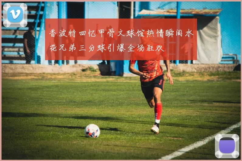 香波特回忆甲骨文球馆热情瞬间水花兄弟三分球引爆全场狂欢
