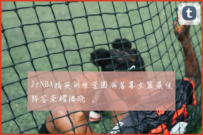 JrNBA精英训练营圆满落幕女篮最佳阵容荣耀揭晓