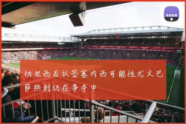 切尔西否认签塞内西可能性尤文巴萨热刺仍在争夺中