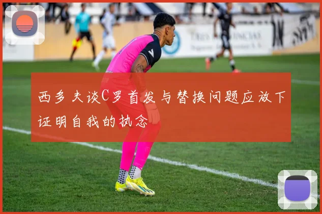 西多夫谈C罗首发与替换问题应放下证明自我的执念
