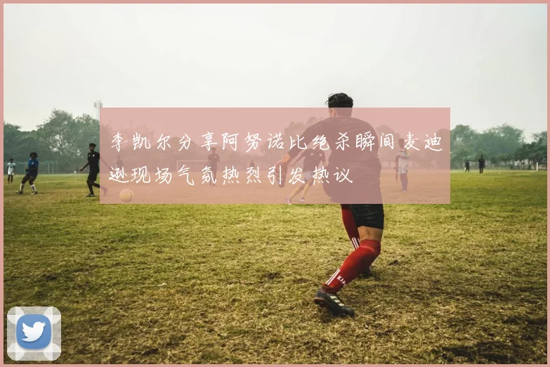 李凯尔分享阿努诺比绝杀瞬间麦迪逊现场气氛热烈引发热议