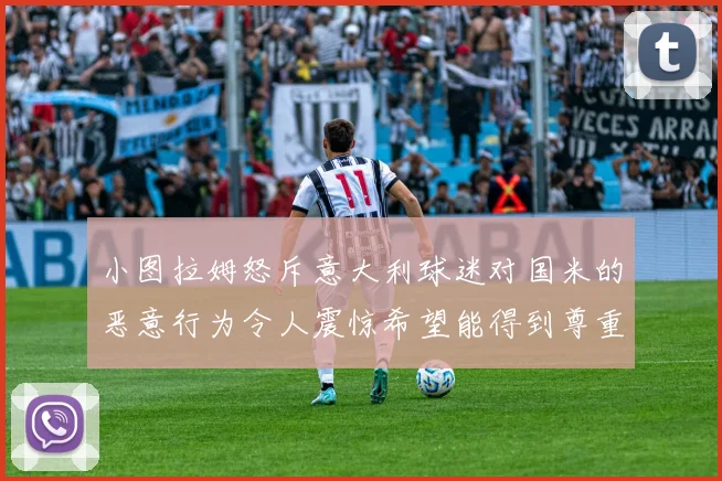 小图拉姆怒斥意大利球迷对国米的恶意行为令人震惊希望能得到尊重与支持