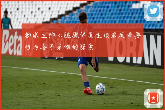 挪威主帅心脏骤停复生谈家庭重要性与妻子亲吻的深意