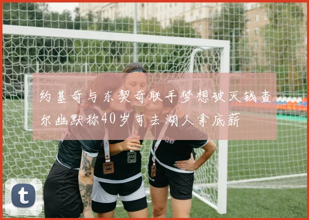 约基奇与东契奇联手梦想破灭钱查尔幽默称40岁可去湖人拿底薪