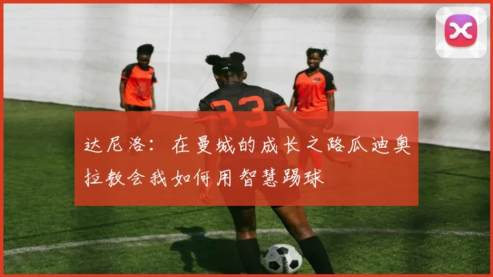 达尼洛：在曼城的成长之路瓜迪奥拉教会我如何用智慧踢球