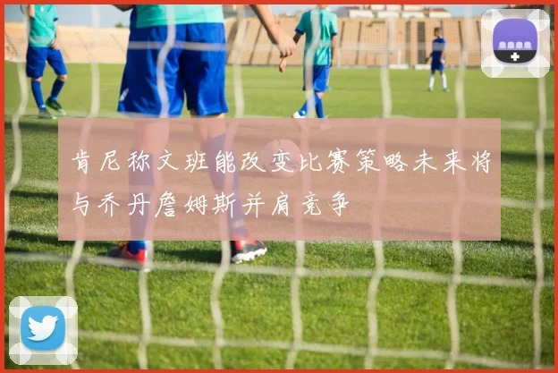 肯尼称文班能改变比赛策略未来将与乔丹詹姆斯并肩竞争