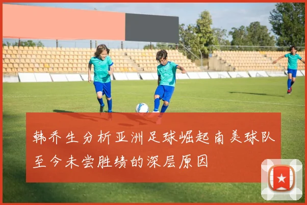 韩乔生分析亚洲足球崛起南美球队至今未尝胜绩的深层原因