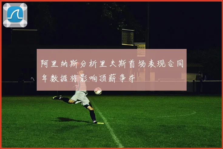 阿里纳斯分析里夫斯首场表现合同年数据将影响顶薪争夺