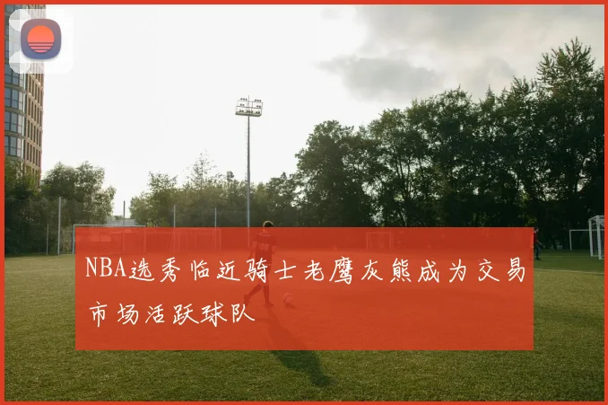 NBA选秀临近骑士老鹰灰熊成为交易市场活跃球队