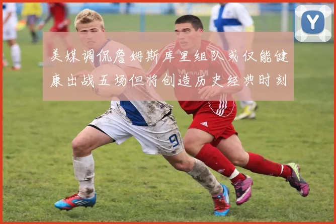 美媒调侃詹姆斯库里组队或仅能健康出战五场但将创造历史经典时刻