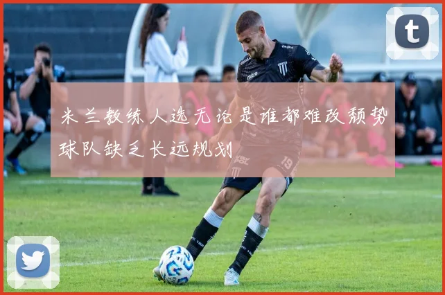 米兰教练人选无论是谁都难改颓势球队缺乏长远规划