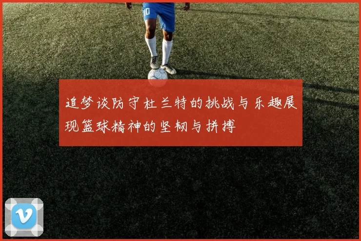 追梦谈防守杜兰特的挑战与乐趣展现篮球精神的坚韧与拼搏