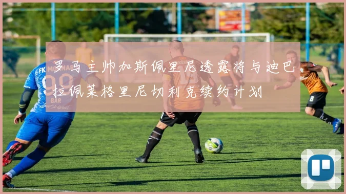 罗马主帅加斯佩里尼透露将与迪巴拉佩莱格里尼切利克续约计划