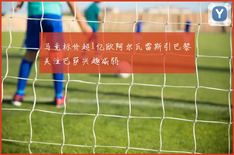 马竞标价超1亿欧阿尔瓦雷斯引巴黎关注巴萨兴趣减弱