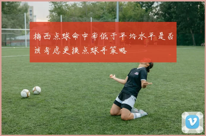 梅西点球命中率低于平均水平是否该考虑更换点球手策略