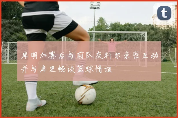 库明加赛后与前队友科尔亲密互动并与库里畅谈篮球情谊