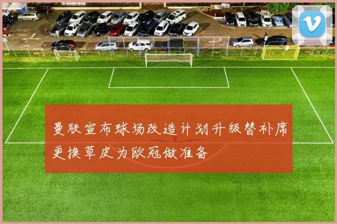曼联宣布球场改造计划升级替补席更换草皮为欧冠做准备