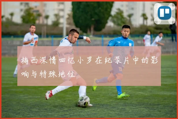 梅西深情回忆小罗在纪录片中的影响与特殊地位