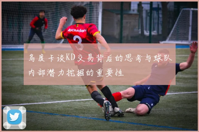 乌度卡谈KD交易背后的思考与球队内部潜力挖掘的重要性