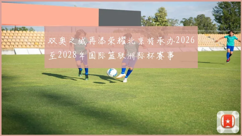 双奥之城再添荣耀北京将承办2026至2028年国际篮联洲际杯赛事